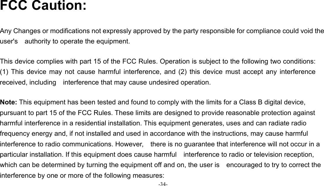 -34-   FCC Caution:  Any Changes or modifications not expressly approved by the party responsible for compliance could void the user&apos;s    authority to operate the equipment.      This device complies with part 15 of the FCC Rules. Operation is subject to the following two conditions: (1) This device may not cause harmful interference, and (2) this device must accept any interference received, including    interference that may cause undesired operation.        Note: This equipment has been tested and found to comply with the limits for a Class B digital device, pursuant to part 15 of the FCC Rules. These limits are designed to provide reasonable protection against harmful interference in a residential installation. This equipment generates, uses and can radiate radio frequency energy and, if not installed and used in accordance with the instructions, may cause harmful interference to radio communications. However,    there is no guarantee that interference will not occur in a particular installation. If this equipment does cause harmful    interference to radio or television reception, which can be determined by turning the equipment off and on, the user is    encouraged to try to correct the interference by one or more of the following measures:     