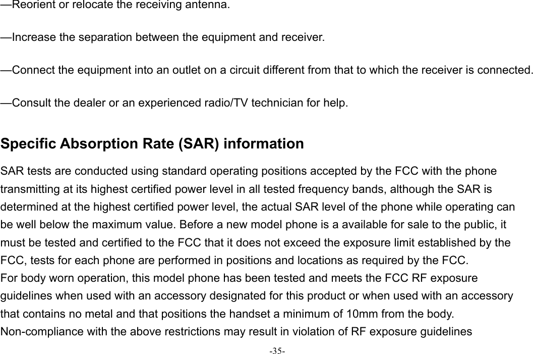 -35-  —Reorient or relocate the receiving antenna.      —Increase the separation between the equipment and receiver.      —Connect the equipment into an outlet on a circuit different from that to which the receiver is connected.      —Consult the dealer or an experienced radio/TV technician for help.    Specific Absorption Rate (SAR) information   SAR tests are conducted using standard operating positions accepted by the FCC with the phone transmitting at its highest certified power level in all tested frequency bands, although the SAR is determined at the highest certified power level, the actual SAR level of the phone while operating can be well below the maximum value. Before a new model phone is a available for sale to the public, it must be tested and certified to the FCC that it does not exceed the exposure limit established by the FCC, tests for each phone are performed in positions and locations as required by the FCC.   For body worn operation, this model phone has been tested and meets the FCC RF exposure guidelines when used with an accessory designated for this product or when used with an accessory that contains no metal and that positions the handset a minimum of 10mm from the body.   Non-compliance with the above restrictions may result in violation of RF exposure guidelines 