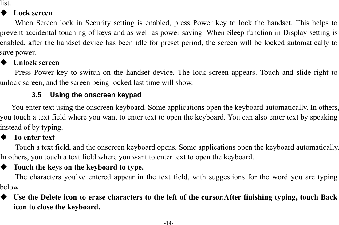 -14- list.  Lock screen When Screen lock in Security setting is enabled, press Power key to lock the handset. This helps to prevent accidental touching of keys and as well as power saving. When Sleep function in Display setting is enabled, after the handset device has been idle for preset period, the screen will be locked automatically to save power.    Unlock screen Press Power key to switch on the handset device. The lock screen appears. Touch and slide right to unlock screen, and the screen being locked last time will show.   3.5  Using the onscreen keypad You enter text using the onscreen keyboard. Some applications open the keyboard automatically. In others, you touch a text field where you want to enter text to open the keyboard. You can also enter text by speaking instead of by typing.    To enter text Touch a text field, and the onscreen keyboard opens. Some applications open the keyboard automatically. In others, you touch a text field where you want to enter text to open the keyboard.  Touch the keys on the keyboard to type. The characters you’ve entered appear in the text field, with suggestions for the word you are typing below.   Use the Delete icon to erase characters to the left of the cursor.After finishing typing, touch Back icon to close the keyboard. 