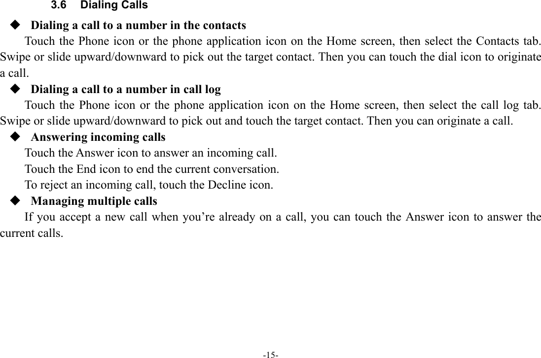 -15- 3.6 Dialing Calls  Dialing a call to a number in the contacts Touch the Phone icon or the phone application icon on the Home screen, then select the Contacts tab. Swipe or slide upward/downward to pick out the target contact. Then you can touch the dial icon to originate a call.  Dialing a call to a number in call log Touch the Phone icon or the phone application icon on the Home screen, then select the call log tab. Swipe or slide upward/downward to pick out and touch the target contact. Then you can originate a call.  Answering incoming calls Touch the Answer icon to answer an incoming call. Touch the End icon to end the current conversation. To reject an incoming call, touch the Decline icon.  Managing multiple calls If you accept a new call when you’re already on a call, you can touch the Answer icon to answer the current calls.       