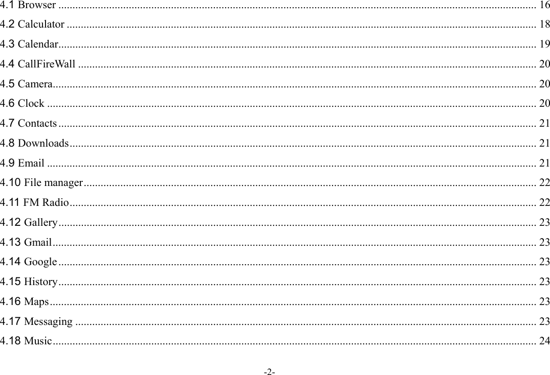 -2- 4.1 Browser .......................................................................................................................................................................... 16 4.2 Calculator ....................................................................................................................................................................... 18 4.3 Calendar .......................................................................................................................................................................... 19 4.4 CallFireWall ................................................................................................................................................................... 20 4.5 Camera ............................................................................................................................................................................ 20 4.6 Clock .............................................................................................................................................................................. 20 4.7 Contacts .......................................................................................................................................................................... 21 4.8 Downloads ...................................................................................................................................................................... 21 4.9 Email .............................................................................................................................................................................. 21 4.10 File manager ................................................................................................................................................................. 22 4.11 FM Radio ...................................................................................................................................................................... 22 4.12 Gallery .......................................................................................................................................................................... 23 4.13 Gmail ............................................................................................................................................................................ 23 4.14 Google .......................................................................................................................................................................... 23 4.15 History .......................................................................................................................................................................... 23 4.16 Maps ............................................................................................................................................................................. 23 4.17 Messaging .................................................................................................................................................................... 23 4.18 Music ............................................................................................................................................................................ 24 