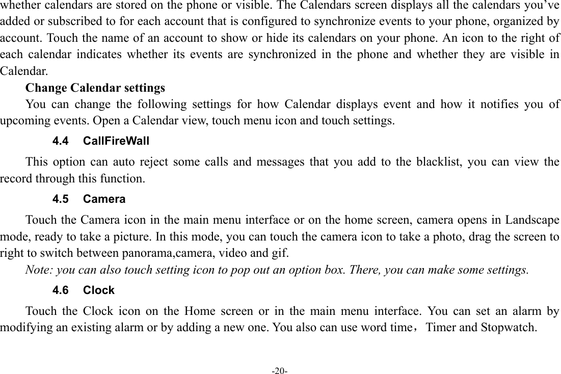 -20- whether calendars are stored on the phone or visible. The Calendars screen displays all the calendars you’ve added or subscribed to for each account that is configured to synchronize events to your phone, organized by account. Touch the name of an account to show or hide its calendars on your phone. An icon to the right of each calendar indicates whether its events are synchronized in the phone and whether they are visible in Calendar.     Change Calendar settings You can change the following settings for how Calendar displays event and how it notifies you of upcoming events. Open a Calendar view, touch menu icon and touch settings. 4.4 CallFireWall This option can auto reject some calls and messages that you add to the blacklist, you can view the record through this function. 4.5 Camera Touch the Camera icon in the main menu interface or on the home screen, camera opens in Landscape mode, ready to take a picture. In this mode, you can touch the camera icon to take a photo, drag the screen to right to switch between panorama,camera, video and gif. Note: you can also touch setting icon to pop out an option box. There, you can make some settings. 4.6 Clock Touch the Clock icon on the Home screen or in the main menu interface. You can set an alarm by modifying an existing alarm or by adding a new one. You also can use word time，Timer and Stopwatch. 