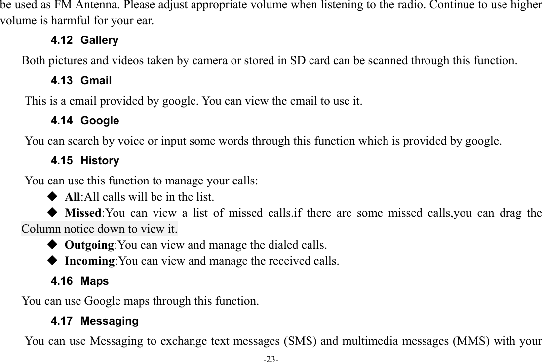 -23- be used as FM Antenna. Please adjust appropriate volume when listening to the radio. Continue to use higher volume is harmful for your ear. 4.12 Gallery     Both pictures and videos taken by camera or stored in SD card can be scanned through this function. 4.13 Gmail This is a email provided by google. You can view the email to use it. 4.14 Google          You can search by voice or input some words through this function which is provided by google. 4.15 History You can use this function to manage your calls:  All:All calls will be in the list.  Missed:You can view a list of missed calls.if there are some missed calls,you can drag the Column notice down to view it.  Outgoing:You can view and manage the dialed calls.  Incoming:You can view and manage the received calls. 4.16 Maps     You can use Google maps through this function. 4.17 Messaging You can use Messaging to exchange text messages (SMS) and multimedia messages (MMS) with your 