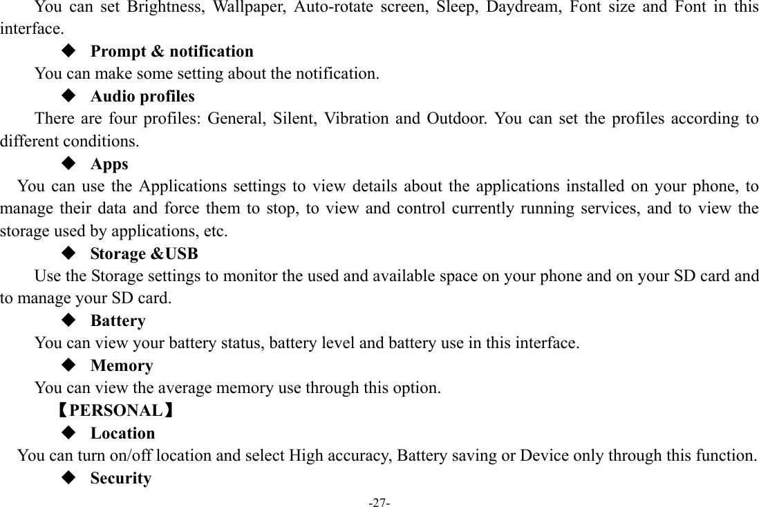 -27- You can set Brightness, Wallpaper, Auto-rotate screen, Sleep, Daydream, Font size and Font in this interface.  Prompt &amp; notification You can make some setting about the notification.  Audio profiles There are four profiles: General, Silent, Vibration and Outdoor. You can set the profiles according to different conditions.    Apps You can use the Applications settings to view details about the applications installed on your phone, to manage their data and force them to stop, to view and control currently running services, and to view the storage used by applications, etc.  Storage &amp;USB Use the Storage settings to monitor the used and available space on your phone and on your SD card and to manage your SD card.  Battery You can view your battery status, battery level and battery use in this interface.  Memory  You can view the average memory use through this option.       【PERSONAL】  Location    You can turn on/off location and select High accuracy, Battery saving or Device only through this function.  Security 