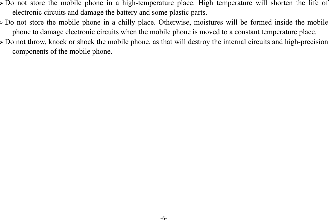 -6-  Do not store the mobile phone in a high-temperature place. High temperature will shorten the life of electronic circuits and damage the battery and some plastic parts.  Do not store the mobile phone in a chilly place. Otherwise, moistures will be formed inside the mobile phone to damage electronic circuits when the mobile phone is moved to a constant temperature place.  Do not throw, knock or shock the mobile phone, as that will destroy the internal circuits and high-precision components of the mobile phone.              