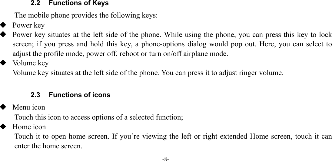 -8-       2.2  Functions of Keys The mobile phone provides the following keys:  Power key  Power key situates at the left side of the phone. While using the phone, you can press this key to lock screen; if you press and hold this key, a phone-options dialog would pop out. Here, you can select to adjust the profile mode, power off, reboot or turn on/off airplane mode.  Volume key Volume key situates at the left side of the phone. You can press it to adjust ringer volume.  2.3  Functions of icons  Menu icon Touch this icon to access options of a selected function;  Home icon Touch it to open home screen. If you’re viewing the left or right extended Home screen, touch it can enter the home screen. 