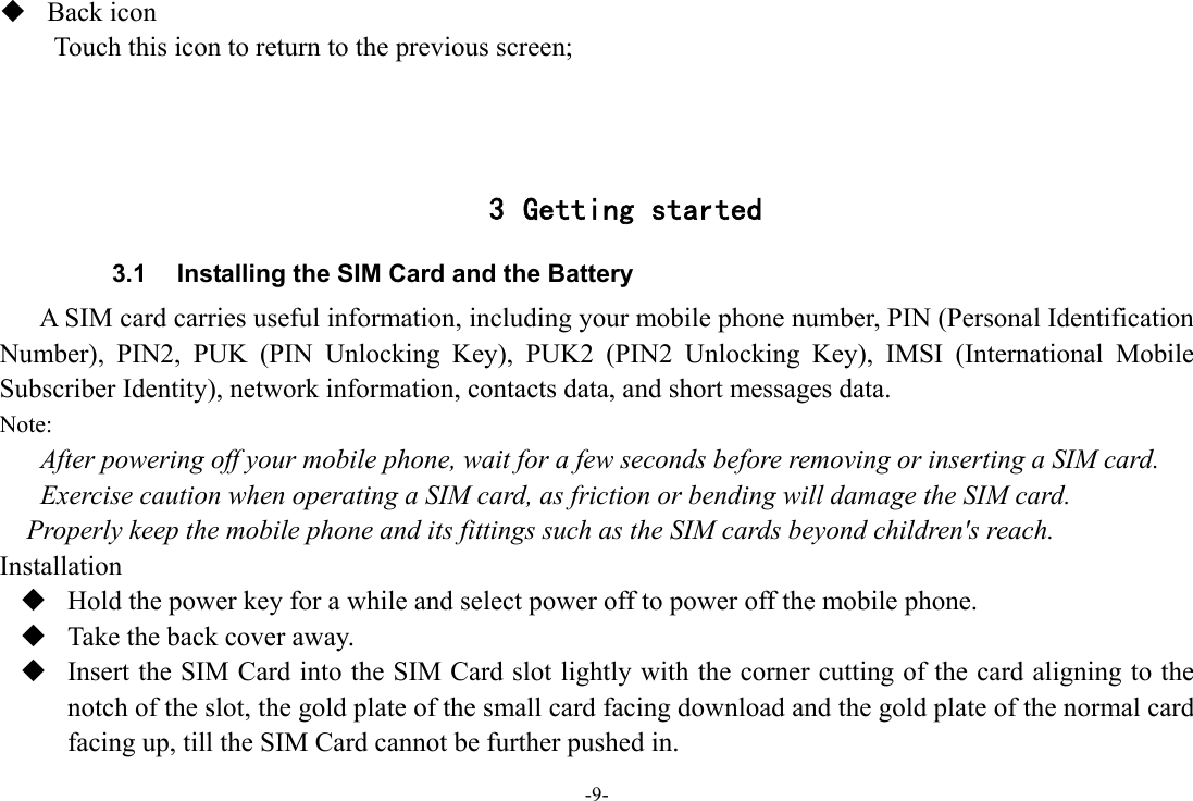 -9-  Back icon Touch this icon to return to the previous screen;    3 Getting started 3.1  Installing the SIM Card and the Battery A SIM card carries useful information, including your mobile phone number, PIN (Personal Identification Number), PIN2, PUK (PIN Unlocking Key), PUK2 (PIN2 Unlocking Key), IMSI (International Mobile Subscriber Identity), network information, contacts data, and short messages data. Note: After powering off your mobile phone, wait for a few seconds before removing or inserting a SIM card. Exercise caution when operating a SIM card, as friction or bending will damage the SIM card. Properly keep the mobile phone and its fittings such as the SIM cards beyond children&apos;s reach. Installation  Hold the power key for a while and select power off to power off the mobile phone.  Take the back cover away.  Insert the SIM Card into the SIM Card slot lightly with the corner cutting of the card aligning to the notch of the slot, the gold plate of the small card facing download and the gold plate of the normal card facing up, till the SIM Card cannot be further pushed in. 