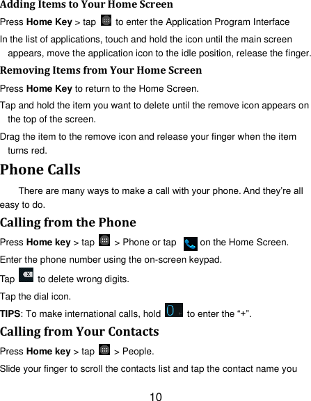 10 Adding Items to Your Home Screen Press Home Key &gt; tap    to enter the Application Program Interface In the list of applications, touch and hold the icon until the main screen appears, move the application icon to the idle position, release the finger.   Removing Items from Your Home Screen Press Home Key to return to the Home Screen. Tap and hold the item you want to delete until the remove icon appears on the top of the screen. Drag the item to the remove icon and release your finger when the item turns red. Phone Calls There are many ways to make a call with your phone. And they‘re all easy to do. Calling from the Phone Press Home key &gt; tap    &gt; Phone or tap          on the Home Screen. Enter the phone number using the on-screen keypad. Tap    to delete wrong digits. Tap the dial icon. TIPS: To make international calls, hold    to enter the ―+‖. Calling from Your Contacts Press Home key &gt; tap    &gt; People. Slide your finger to scroll the contacts list and tap the contact name you 