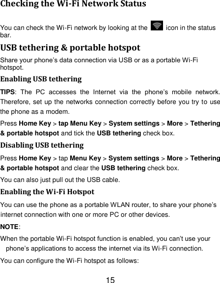 15 Checking the Wi-Fi Network Status You can check the Wi-Fi network by looking at the    icon in the status bar.   USB tethering &amp; portable hotspot Share your phone‘s data connection via USB or as a portable Wi-Fi hotspot. Enabling USB tethering   TIPS:  The  PC  accesses  the  Internet  via  the  phone‘s  mobile  network. Therefore, set up the networks connection correctly before you try to use the phone as a modem. Press Home Key &gt; tap Menu Key &gt; System settings &gt; More &gt; Tethering &amp; portable hotspot and tick the USB tethering check box.   Disabling USB tethering Press Home Key &gt; tap Menu Key &gt; System settings &gt; More &gt; Tethering &amp; portable hotspot and clear the USB tethering check box.   You can also just pull out the USB cable. Enabling the Wi-Fi Hotspot You can use the phone as a portable WLAN router, to share your phone‘s internet connection with one or more PC or other devices. NOTE:   When the portable Wi-Fi hotspot function is enabled, you can‘t use your phone‘s applications to access the internet via its Wi-Fi connection. You can configure the Wi-Fi hotspot as follows: 