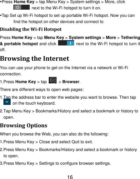 16 Press Home Key &gt; tap Menu Key &gt; System settings &gt; More, click   next to the Wi-Fi hotspot to turn it on. Tap Set up Wi-Fi hotspot to set up portable Wi-Fi hotspot. Now you can find the hotspot on other devices and connect to Disabling the Wi-Fi Hotspot Press Home Key &gt; tap Menu Key &gt; System settings &gt; More &gt; Tethering &amp; portable hotspot and click    next to the Wi-Fi hotspot to turn it off. Browsing the Internet You can use your phone to get on the Internet via a network or Wi-Fi connection.   1.Press Home Key &gt; tap    &gt; Browser. There are different ways to open web pages: 1.Tap the address bar to enter the website you want to browse. Then tap   on the touch keyboard. 2.Tap Menu Key &gt; Bookmarks/History and select a bookmark or history to open. Browsing Options When you browse the Web, you can also do the following: 1.Press Menu Key &gt; Close and select Quit to exit. 2.Press Menu Key &gt; Bookmarks/History and select a bookmark or history to open. 3.Press Menu Key &gt; Settings to configure browser settings. 