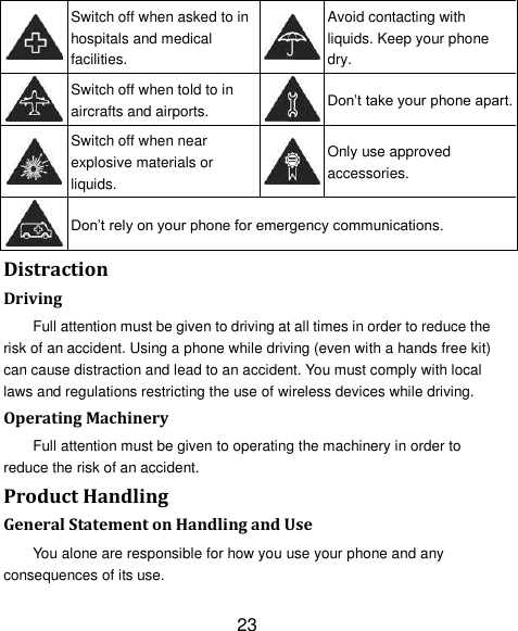 23  Switch off when asked to in hospitals and medical facilities.  Avoid contacting with liquids. Keep your phone dry.  Switch off when told to in aircrafts and airports.  Don‘t take your phone apart.  Switch off when near explosive materials or liquids.  Only use approved accessories.  Don‘t rely on your phone for emergency communications.   Distraction Driving Full attention must be given to driving at all times in order to reduce the risk of an accident. Using a phone while driving (even with a hands free kit) can cause distraction and lead to an accident. You must comply with local laws and regulations restricting the use of wireless devices while driving. Operating Machinery Full attention must be given to operating the machinery in order to reduce the risk of an accident. Product Handling General Statement on Handling and Use You alone are responsible for how you use your phone and any consequences of its use. 