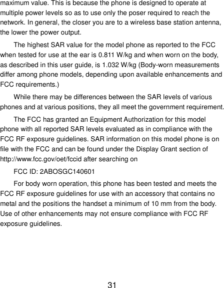31 maximum value. This is because the phone is designed to operate at multiple power levels so as to use only the poser required to reach the network. In general, the closer you are to a wireless base station antenna, the lower the power output. The highest SAR value for the model phone as reported to the FCC when tested for use at the ear is 0.811 W/kg and when worn on the body, as described in this user guide, is 1.032 W/kg (Body-worn measurements differ among phone models, depending upon available enhancements and FCC requirements.) While there may be differences between the SAR levels of various phones and at various positions, they all meet the government requirement. The FCC has granted an Equipment Authorization for this model phone with all reported SAR levels evaluated as in compliance with the FCC RF exposure guidelines. SAR information on this model phone is on file with the FCC and can be found under the Display Grant section of http://www.fcc.gov/oet/fccid after searching on   FCC ID: 2ABOSGC140601 For body worn operation, this phone has been tested and meets the FCC RF exposure guidelines for use with an accessory that contains no metal and the positions the handset a minimum of 10 mm from the body.   Use of other enhancements may not ensure compliance with FCC RF exposure guidelines.     