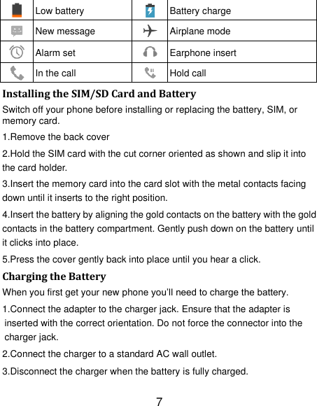 7  Low battery  Battery charge  New message  Airplane mode    Alarm set  Earphone insert  In the call  Hold call Installing the SIM/SD Card and Battery Switch off your phone before installing or replacing the battery, SIM, or memory card.   1.Remove the back cover 2.Hold the SIM card with the cut corner oriented as shown and slip it into the card holder. 3.Insert the memory card into the card slot with the metal contacts facing down until it inserts to the right position. 4.Insert the battery by aligning the gold contacts on the battery with the gold contacts in the battery compartment. Gently push down on the battery until it clicks into place. 5.Press the cover gently back into place until you hear a click.                                                                                                                                Charging the Battery When you first get your new phone you‘ll need to charge the battery. 1.Connect the adapter to the charger jack. Ensure that the adapter is inserted with the correct orientation. Do not force the connector into the charger jack. 2.Connect the charger to a standard AC wall outlet. 3.Disconnect the charger when the battery is fully charged. 