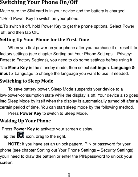 8 Switching Your Phone On/Off Make sure the SIM card is in your device and the battery is charged.   1.Hold Power Key to switch on your phone. 2.To switch it off, hold Power Key to get the phone options. Select Power off, and then tap OK. Setting Up Your Phone for the First Time   When you first power on your phone after you purchase it or reset it to factory settings (see chapter Sorting out Your Phone Settings – Privacy: Reset to Factory Settings), you need to do some settings before using it. Tap Menu Key in the standby mode, then select settings &gt; Language &amp; input &gt; Language to change the language you want to use, if needed. Switching to Sleep Mode To save battery power, Sleep Mode suspends your device to a low-power-consumption state while the display is off. Your device also goes into Sleep Mode by itself when the display is automatically turned off after a certain period of time. You can start sleep mode by the following method.   Press Power Key to switch to Sleep Mode. Waking Up Your Phone Press Power Key to activate your screen display. Tap the    icon, drag to the right. NOTE: If you have set an unlock pattern, PIN or password for your phone (see chapter Sorting out Your Phone Settings – Security Settings) you‘ll need to draw the pattern or enter the PIN/password to unlock your screen. 