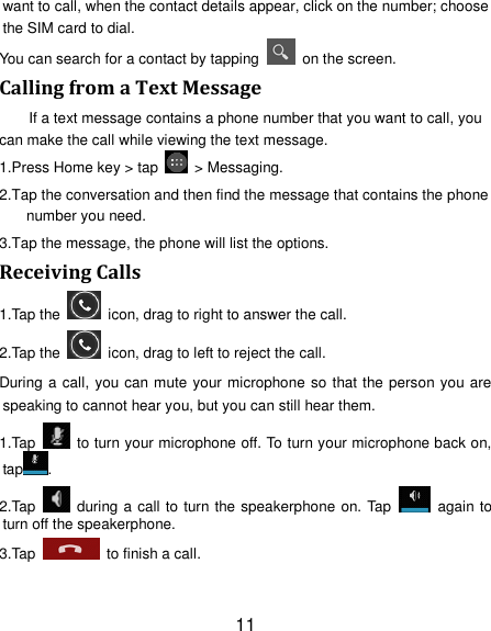 11 want to call, when the contact details appear, click on the number; choose the SIM card to dial. You can search for a contact by tapping    on the screen. Calling from a Text Message If a text message contains a phone number that you want to call, you can make the call while viewing the text message. 1.Press Home key &gt; tap    &gt; Messaging. 2.Tap the conversation and then find the message that contains the phone number you need. 3.Tap the message, the phone will list the options. Receiving Calls 1.Tap the    icon, drag to right to answer the call. 2.Tap the    icon, drag to left to reject the call. During a call, you can mute your microphone so that the person you are speaking to cannot hear you, but you can still hear them. 1.Tap    to turn your microphone off. To turn your microphone back on, tap . 2.Tap    during a call to turn the speakerphone on. Tap    again to turn off the speakerphone.   3.Tap    to finish a call.   