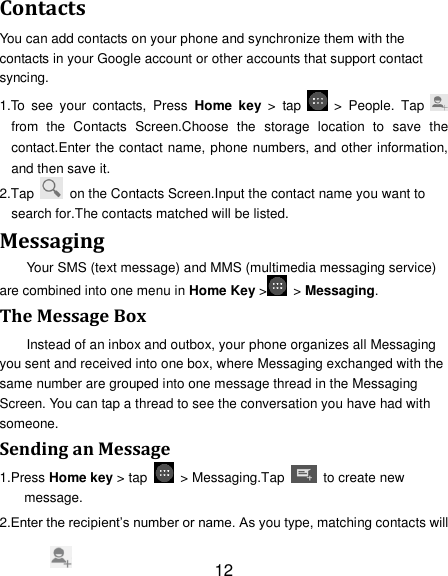 12 Contacts You can add contacts on your phone and synchronize them with the contacts in your Google account or other accounts that support contact syncing. 1.To  see  your  contacts,  Press  Home  key  &gt;  tap    &gt;  People.  Tap   from  the  Contacts  Screen.Choose  the  storage  location  to  save  the contact.Enter the contact name, phone numbers, and other information, and then save it.   2.Tap    on the Contacts Screen.Input the contact name you want to search for.The contacts matched will be listed. Messaging Your SMS (text message) and MMS (multimedia messaging service) are combined into one menu in Home Key &gt;   &gt; Messaging. The Message Box Instead of an inbox and outbox, your phone organizes all Messaging you sent and received into one box, where Messaging exchanged with the same number are grouped into one message thread in the Messaging Screen. You can tap a thread to see the conversation you have had with someone. Sending an Message 1.Press Home key &gt; tap    &gt; Messaging.Tap    to create new message. 2.Enter the recipient‘s number or name. As you type, matching contacts will 