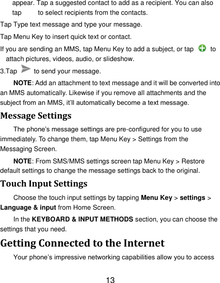 13 appear. Tap a suggested contact to add as a recipient. You can also tap          to select recipients from the contacts. Tap Type text message and type your message. Tap Menu Key to insert quick text or contact. If you are sending an MMS, tap Menu Key to add a subject, or tap   to attach pictures, videos, audio, or slideshow. 3.Tap    to send your message. NOTE: Add an attachment to text message and it will be converted into an MMS automatically. Likewise if you remove all attachments and the subject from an MMS, it‘ll automatically become a text message. Message Settings The phone‘s message settings are pre-configured for you to use immediately. To change them, tap Menu Key &gt; Settings from the Messaging Screen.   NOTE: From SMS/MMS settings screen tap Menu Key &gt; Restore default settings to change the message settings back to the original. Touch Input Settings Choose the touch input settings by tapping Menu Key &gt; settings &gt; Language &amp; input from Home Screen. In the KEYBOARD &amp; INPUT METHODS section, you can choose the settings that you need. Getting Connected to the Internet   Your phone‘s impressive networking capabilities allow you to access 