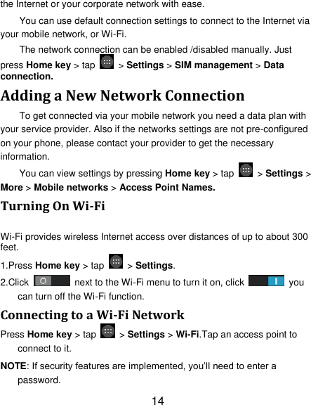 14 the Internet or your corporate network with ease. You can use default connection settings to connect to the Internet via your mobile network, or Wi-Fi. The network connection can be enabled /disabled manually. Just press Home key &gt; tap    &gt; Settings &gt; SIM management &gt; Data connection.   Adding a New Network Connection To get connected via your mobile network you need a data plan with your service provider. Also if the networks settings are not pre-configured on your phone, please contact your provider to get the necessary information.   You can view settings by pressing Home key &gt; tap    &gt; Settings &gt; More &gt; Mobile networks &gt; Access Point Names. Turning On Wi-Fi   Wi-Fi provides wireless Internet access over distances of up to about 300 feet. 1.Press Home key &gt; tap    &gt; Settings. 2.Click    next to the Wi-Fi menu to turn it on, click    you can turn off the Wi-Fi function. Connecting to a Wi-Fi Network Press Home key &gt; tap    &gt; Settings &gt; Wi-Fi.Tap an access point to connect to it. NOTE: If security features are implemented, you‘ll need to enter a password. 