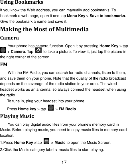 17 Using Bookmarks If you know the Web address, you can manually add bookmarks. To bookmark a web page, open it and tap Menu Key &gt; Save to bookmarks. Give the bookmark a name and save it.   Making the Most of Multimedia Camera Your phone has camera function. Open it by pressing Home Key &gt; tap  &gt; Camera. Tap    to take a picture. To view it, just tap the picture in the right corner of the screen.   FM With the FM Radio, you can search for radio channels, listen to them, and save them on your phone. Note that the quality of the radio broadcast depends on the coverage of the radio station in your area. The wired headset works as an antenna, so always connect the headset when using the radio. To tune in, plug your headset into your phone.   Press Home key &gt; tap    &gt; FM Radio. Playing Music You can play digital audio files from your phone‘s memory card in Music. Before playing music, you need to copy music files to memory card location. 1.Press Home Key &gt;tap    &gt; Music to open the Music Screen. 2.Click the Music category label &gt; music files to start playing. 