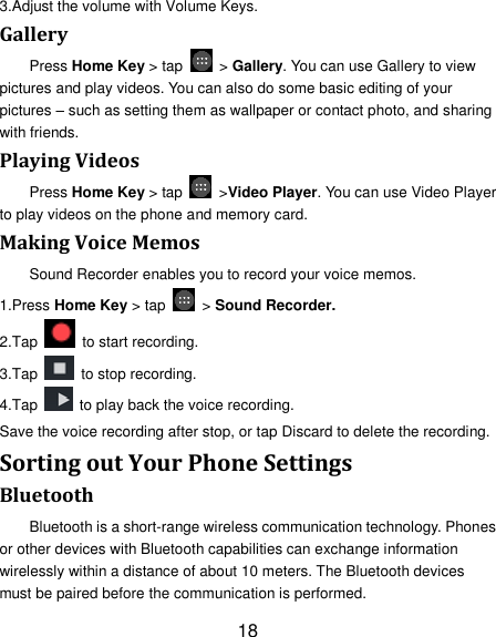 18 3.Adjust the volume with Volume Keys. Gallery Press Home Key &gt; tap    &gt; Gallery. You can use Gallery to view pictures and play videos. You can also do some basic editing of your pictures – such as setting them as wallpaper or contact photo, and sharing with friends. Playing Videos Press Home Key &gt; tap    &gt;Video Player. You can use Video Player to play videos on the phone and memory card. Making Voice Memos Sound Recorder enables you to record your voice memos.   1.Press Home Key &gt; tap    &gt; Sound Recorder. 2.Tap   to start recording. 3.Tap    to stop recording. 4.Tap    to play back the voice recording. Save the voice recording after stop, or tap Discard to delete the recording. Sorting out Your Phone Settings Bluetooth Bluetooth is a short-range wireless communication technology. Phones or other devices with Bluetooth capabilities can exchange information wirelessly within a distance of about 10 meters. The Bluetooth devices must be paired before the communication is performed. 