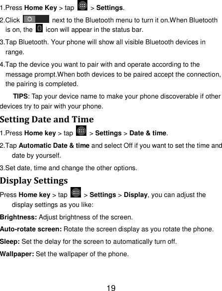 19 1.Press Home Key &gt; tap    &gt; Settings. 2.Click    next to the Bluetooth menu to turn it on.When Bluetooth is on, the    icon will appear in the status bar. 3.Tap Bluetooth. Your phone will show all visible Bluetooth devices in range. 4.Tap the device you want to pair with and operate according to the message prompt.When both devices to be paired accept the connection, the pairing is completed. TIPS: Tap your device name to make your phone discoverable if other devices try to pair with your phone. Setting Date and Time 1.Press Home key &gt; tap    &gt; Settings &gt; Date &amp; time. 2.Tap Automatic Date &amp; time and select Off if you want to set the time and date by yourself. 3.Set date, time and change the other options. Display Settings Press Home key &gt; tap    &gt; Settings &gt; Display, you can adjust the display settings as you like: Brightness: Adjust brightness of the screen. Auto-rotate screen: Rotate the screen display as you rotate the phone. Sleep: Set the delay for the screen to automatically turn off. Wallpaper: Set the wallpaper of the phone. 