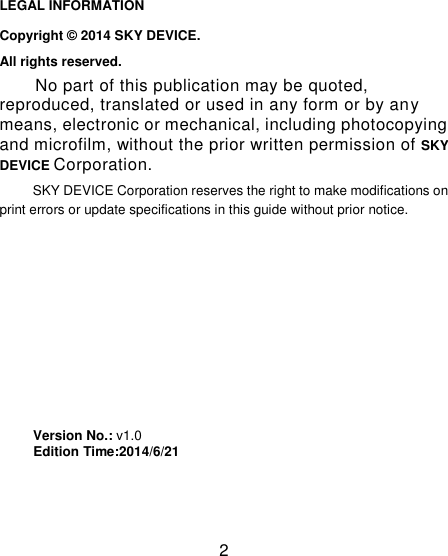 2                                                                                                           LEGAL INFORMATION Copyright © 2014 SKY DEVICE. All rights reserved. No part of this publication may be quoted, reproduced, translated or used in any form or by any means, electronic or mechanical, including photocopying and microfilm, without the prior written permission of SKY DEVICE Corporation. SKY DEVICE Corporation reserves the right to make modifications on print errors or update specifications in this guide without prior notice.         Version No.: v1.0      Edition Time:2014/6/21                                                                                                                                                                                                                                                                                                                                                                                                     