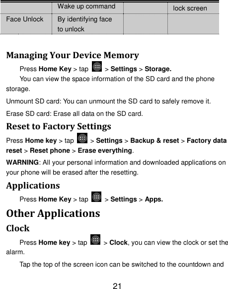 21 Wake up command lock screen Face Unlock By identifying face to unlock    Managing Your Device Memory Press Home Key &gt; tap    &gt; Settings &gt; Storage. You can view the space information of the SD card and the phone storage.   Unmount SD card: You can unmount the SD card to safely remove it. Erase SD card: Erase all data on the SD card. Reset to Factory Settings Press Home key &gt; tap    &gt; Settings &gt; Backup &amp; reset &gt; Factory data reset &gt; Reset phone &gt; Erase everything. WARNING: All your personal information and downloaded applications on your phone will be erased after the resetting. Applications Press Home Key &gt; tap    &gt; Settings &gt; Apps. Other Applications Clock Press Home key &gt; tap    &gt; Clock, you can view the clock or set the alarm. Tap the top of the screen icon can be switched to the countdown and 