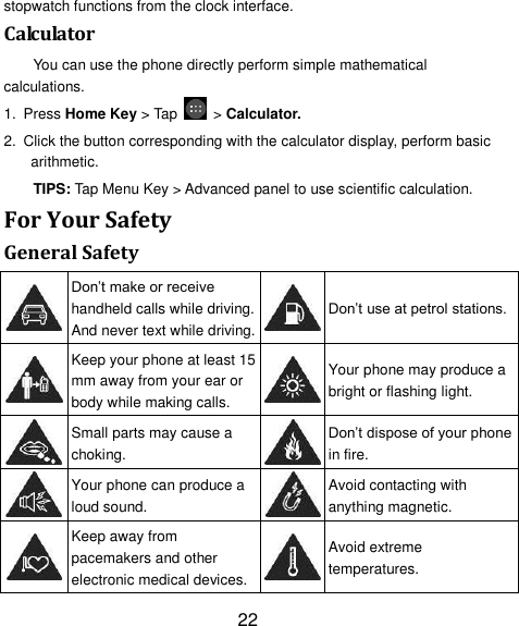 22 stopwatch functions from the clock interface. Calculator You can use the phone directly perform simple mathematical calculations. 1. Press Home Key &gt; Tap    &gt; Calculator. 2.  Click the button corresponding with the calculator display, perform basic arithmetic. TIPS: Tap Menu Key &gt; Advanced panel to use scientific calculation. For Your Safety General Safety  Don‘t make or receive handheld calls while driving. And never text while driving.  Don‘t use at petrol stations.  Keep your phone at least 15 mm away from your ear or body while making calls.  Your phone may produce a bright or flashing light.  Small parts may cause a choking.  Don‘t dispose of your phone in fire.  Your phone can produce a loud sound.  Avoid contacting with anything magnetic.  Keep away from pacemakers and other electronic medical devices.  Avoid extreme temperatures. 