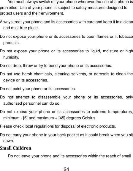 24 You must always switch off your phone wherever the use of a phone is prohibited. Use of your phone is subject to safety measures designed to protect users and their environment. Always treat your phone and its accessories with care and keep it in a clean and dust-free place. Do not expose your phone or its accessories to open flames or lit tobacco products. Do  not  expose your  phone or  its  accessories  to  liquid,  moisture  or  high humidity. Do not drop, throw or try to bend your phone or its accessories. Do  not  use  harsh  chemicals, cleaning solvents, or aerosols  to  clean the device or its accessories. Do not paint your phone or its accessories. Do  not  attempt  to  disassemble  your  phone  or  its  accessories,  only authorized personnel can do so. Do  not  expose  your  phone  or  its  accessories  to  extreme  temperatures, minimum - [5] and maximum + [45] degrees Celsius. Please check local regulations for disposal of electronic products. Do not carry your phone in your back pocket as it could break when you sit down. Small Children Do not leave your phone and its accessories within the reach of small 