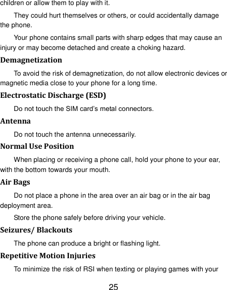 25 children or allow them to play with it. They could hurt themselves or others, or could accidentally damage the phone. Your phone contains small parts with sharp edges that may cause an injury or may become detached and create a choking hazard. Demagnetization To avoid the risk of demagnetization, do not allow electronic devices or magnetic media close to your phone for a long time. Electrostatic Discharge (ESD) Do not touch the SIM card‘s metal connectors. Antenna Do not touch the antenna unnecessarily. Normal Use Position When placing or receiving a phone call, hold your phone to your ear, with the bottom towards your mouth. Air Bags Do not place a phone in the area over an air bag or in the air bag deployment area. Store the phone safely before driving your vehicle. Seizures/ Blackouts The phone can produce a bright or flashing light. Repetitive Motion Injuries To minimize the risk of RSI when texting or playing games with your 