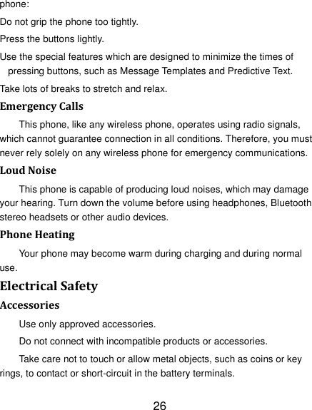 26 phone: Do not grip the phone too tightly. Press the buttons lightly. Use the special features which are designed to minimize the times of pressing buttons, such as Message Templates and Predictive Text. Take lots of breaks to stretch and relax. Emergency Calls This phone, like any wireless phone, operates using radio signals, which cannot guarantee connection in all conditions. Therefore, you must never rely solely on any wireless phone for emergency communications. Loud Noise This phone is capable of producing loud noises, which may damage your hearing. Turn down the volume before using headphones, Bluetooth stereo headsets or other audio devices. Phone Heating Your phone may become warm during charging and during normal use. Electrical Safety Accessories Use only approved accessories. Do not connect with incompatible products or accessories. Take care not to touch or allow metal objects, such as coins or key rings, to contact or short-circuit in the battery terminals. 