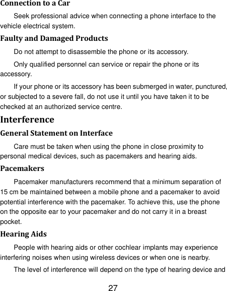 27 Connection to a Car Seek professional advice when connecting a phone interface to the vehicle electrical system. Faulty and Damaged Products Do not attempt to disassemble the phone or its accessory. Only qualified personnel can service or repair the phone or its accessory. If your phone or its accessory has been submerged in water, punctured, or subjected to a severe fall, do not use it until you have taken it to be checked at an authorized service centre. Interference   General Statement on Interface Care must be taken when using the phone in close proximity to personal medical devices, such as pacemakers and hearing aids. Pacemakers Pacemaker manufacturers recommend that a minimum separation of 15 cm be maintained between a mobile phone and a pacemaker to avoid potential interference with the pacemaker. To achieve this, use the phone on the opposite ear to your pacemaker and do not carry it in a breast pocket. Hearing Aids People with hearing aids or other cochlear implants may experience interfering noises when using wireless devices or when one is nearby. The level of interference will depend on the type of hearing device and 