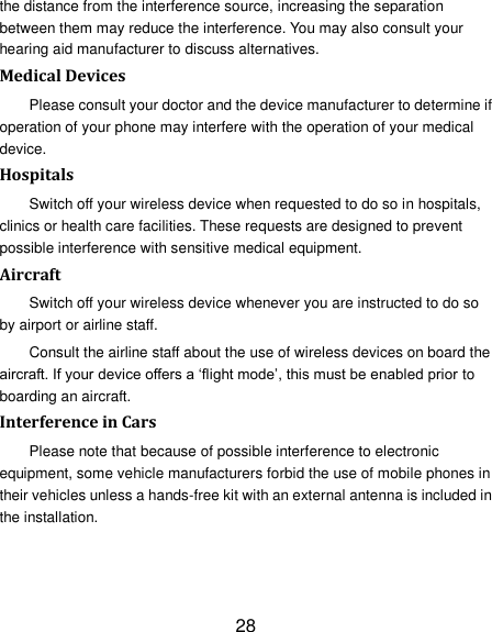 28 the distance from the interference source, increasing the separation between them may reduce the interference. You may also consult your hearing aid manufacturer to discuss alternatives. Medical Devices Please consult your doctor and the device manufacturer to determine if operation of your phone may interfere with the operation of your medical device. Hospitals Switch off your wireless device when requested to do so in hospitals, clinics or health care facilities. These requests are designed to prevent possible interference with sensitive medical equipment. Aircraft Switch off your wireless device whenever you are instructed to do so by airport or airline staff. Consult the airline staff about the use of wireless devices on board the aircraft. If your device offers a ‗flight mode‘, this must be enabled prior to boarding an aircraft. Interference in Cars Please note that because of possible interference to electronic equipment, some vehicle manufacturers forbid the use of mobile phones in their vehicles unless a hands-free kit with an external antenna is included in the installation. 