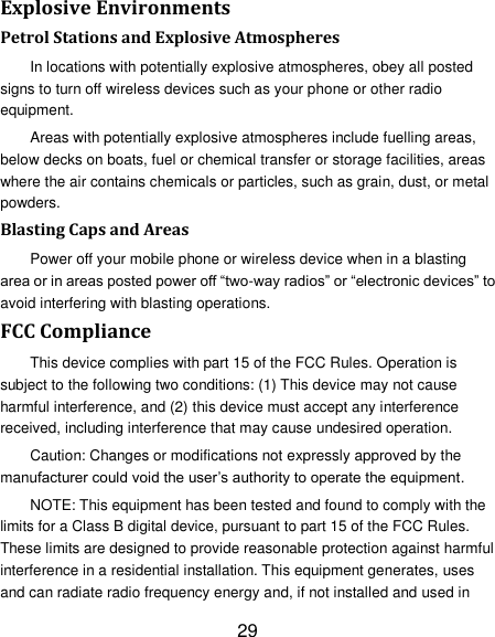 29 Explosive Environments Petrol Stations and Explosive Atmospheres In locations with potentially explosive atmospheres, obey all posted signs to turn off wireless devices such as your phone or other radio equipment. Areas with potentially explosive atmospheres include fuelling areas, below decks on boats, fuel or chemical transfer or storage facilities, areas where the air contains chemicals or particles, such as grain, dust, or metal powders. Blasting Caps and Areas Power off your mobile phone or wireless device when in a blasting area or in areas posted power off ―two-way radios‖ or ―electronic devices‖ to avoid interfering with blasting operations. FCC Compliance This device complies with part 15 of the FCC Rules. Operation is subject to the following two conditions: (1) This device may not cause harmful interference, and (2) this device must accept any interference received, including interference that may cause undesired operation. Caution: Changes or modifications not expressly approved by the manufacturer could void the user‘s authority to operate the equipment. NOTE: This equipment has been tested and found to comply with the limits for a Class B digital device, pursuant to part 15 of the FCC Rules. These limits are designed to provide reasonable protection against harmful interference in a residential installation. This equipment generates, uses and can radiate radio frequency energy and, if not installed and used in 