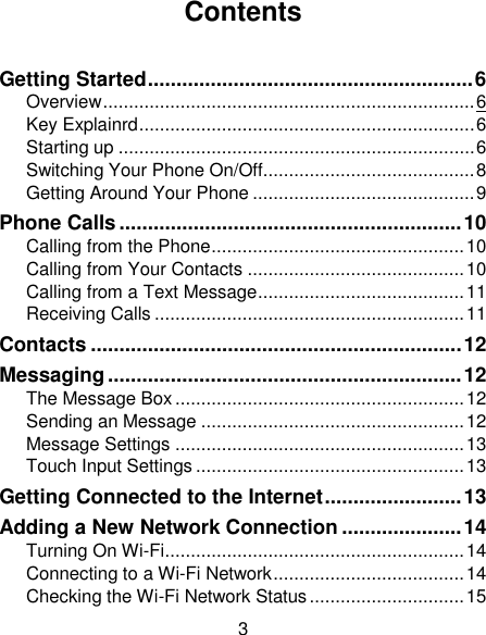 3 Contents  Getting Started ......................................................... 6 Overview ........................................................................ 6 Key Explainrd ................................................................. 6 Starting up ..................................................................... 6 Switching Your Phone On/Off......................................... 8 Getting Around Your Phone ........................................... 9 Phone Calls ............................................................ 10 Calling from the Phone ................................................. 10 Calling from Your Contacts .......................................... 10 Calling from a Text Message ........................................ 11 Receiving Calls ............................................................ 11 Contacts ................................................................. 12 Messaging .............................................................. 12 The Message Box ........................................................ 12 Sending an Message ................................................... 12 Message Settings ........................................................ 13 Touch Input Settings .................................................... 13 Getting Connected to the Internet ........................ 13 Adding a New Network Connection ..................... 14 Turning On Wi-Fi .......................................................... 14 Connecting to a Wi-Fi Network ..................................... 14 Checking the Wi-Fi Network Status .............................. 15 