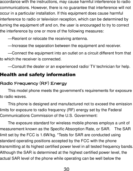 30 accordance with the instructions, may cause harmful interference to radio communications. However, there is no guarantee that interference will not occur in a particular installation. If this equipment does cause harmful interference to radio or television reception, which can be determined by turning the equipment off and on, the user is encouraged to try to correct the interference by one or more of the following measures: —Reorient or relocate the receiving antenna. —Increase the separation between the equipment and receiver. —Connect the equipment into an outlet on a circuit different from that to which the receiver is connected. —Consult the dealer or an experienced radio/ TV technician for help. Health and safety information Radio Frequency (RF) Energy This model phone meets the government‘s requirements for exposure to radio waves. This phone is designed and manufactured not to exceed the emission limits for exposure to radio frequency (RF) energy set by the Federal Communications Commission of the U.S. Government: The exposure standard for wireless mobile phones employs a unit of measurement known as the Specific Absorption Rate, or SAR.    The SAR limit set by the FCC is 1.6W/kg. *Tests for SAR are conducted using standard operating positions accepted by the FCC with the phone transmitting at its highest certified power level in all tested frequency bands. Although the SAR is determined at the highest certified power level, the actual SAR level of the phone while operating can be well below the 