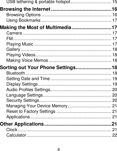 4 USB tethering &amp; portable hotspot................................. 15 Browsing the Internet ............................................ 16 Browsing Options ........................................................ 16 Using Bookmarks ........................................................ 17 Making the Most of Multimedia ............................. 17 Camera ....................................................................... 17 FM ............................................................................... 17 Playing Music .............................................................. 17 Gallery ......................................................................... 18 Playing Videos ............................................................. 18 Making Voice Memos .................................................. 18 Sorting out Your Phone Settings .......................... 18 Bluetooth ..................................................................... 18 Setting Date and Time ................................................. 19 Display Settings ........................................................... 19 Audio Profiles Settings................................................. 20 Language Settings ....................................................... 20 Security Settings.......................................................... 20 Managing Your Device Memory ................................... 21 Reset to Factory Settings ............................................ 21 Applications ................................................................. 21 Other Applications ................................................. 21 Clock ........................................................................... 21 Calculator .................................................................... 22 