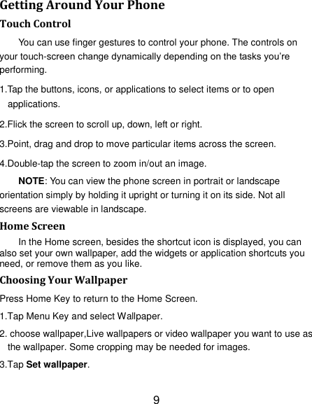 9 Getting Around Your Phone Touch Control You can use finger gestures to control your phone. The controls on your touch-screen change dynamically depending on the tasks you‘re performing. 1.Tap the buttons, icons, or applications to select items or to open applications. 2.Flick the screen to scroll up, down, left or right. 3.Point, drag and drop to move particular items across the screen. 4.Double-tap the screen to zoom in/out an image.   NOTE: You can view the phone screen in portrait or landscape orientation simply by holding it upright or turning it on its side. Not all screens are viewable in landscape. Home Screen In the Home screen, besides the shortcut icon is displayed, you can also set your own wallpaper, add the widgets or application shortcuts you need, or remove them as you like.   Choosing Your Wallpaper     Press Home Key to return to the Home Screen. 1.Tap Menu Key and select Wallpaper. 2. choose wallpaper,Live wallpapers or video wallpaper you want to use as the wallpaper. Some cropping may be needed for images. 3.Tap Set wallpaper. 