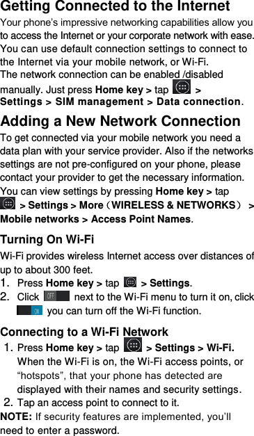 Getting Connected to the Internet   Your phone’s impressive networking capabilities allow you to access the Internet or your corporate network with ease. You can use default connection settings to connect to the Internet via your mobile network, or Wi-Fi. The network connection can be enabled /disabled manually. Just press Home key &gt; tap    &gt; Settings &gt; SIM management &gt; Data connection.   Adding a New Network Connection To get connected via your mobile network you need a data plan with your service provider. Also if the networks settings are not pre-configured on your phone, please contact your provider to get the necessary information.   You can view settings by pressing Home key &gt; tap  &gt; Settings &gt; More（WIRELESS &amp; NETWORKS） &gt; Mobile networks &gt; Access Point Names. Turning On Wi-Fi   Wi-Fi provides wireless Internet access over distances of up to about 300 feet. 1. Press Home key &gt; tap    &gt; Settings. 2. Click   next to the Wi-Fi menu to turn it on, click  you can turn off the Wi-Fi function. Connecting to a Wi-Fi Network 1. Press Home key &gt; tap  &gt; Settings &gt; Wi-Fi. When the Wi-Fi is on, the Wi-Fi access points, or “hotspots”, that your phone has detected are displayed with their names and security settings. 2. Tap an access point to connect to it. NOTE: If security features are implemented, you’ll need to enter a password. 