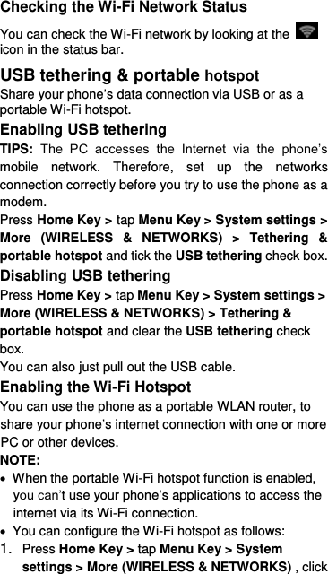  Checking the Wi-Fi Network Status You can check the Wi-Fi network by looking at the   icon in the status bar.   USB tethering &amp; portable hotspot Share your phone’s data connection via USB or as a portable Wi-Fi hotspot. Enabling USB tethering   TIPS:  The  PC  accesses  the  Internet  via  the  phone’s mobile  network.  Therefore,  set  up  the  networks connection correctly before you try to use the phone as a modem. Press Home Key &gt; tap Menu Key &gt; System settings &gt; More  (WIRELESS  &amp;  NETWORKS)  &gt;  Tethering  &amp; portable hotspot and tick the USB tethering check box.   Disabling USB tethering Press Home Key &gt; tap Menu Key &gt; System settings &gt; More (WIRELESS &amp; NETWORKS) &gt; Tethering &amp; portable hotspot and clear the USB tethering check box.   You can also just pull out the USB cable. Enabling the Wi-Fi Hotspot You can use the phone as a portable WLAN router, to share your phone’s internet connection with one or more PC or other devices. NOTE:     When the portable Wi-Fi hotspot function is enabled, you can’t use your phone’s applications to access the internet via its Wi-Fi connection.   You can configure the Wi-Fi hotspot as follows: 1. Press Home Key &gt; tap Menu Key &gt; System settings &gt; More (WIRELESS &amp; NETWORKS) , click 
