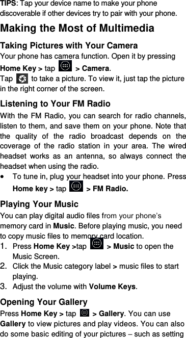 TIPS: Tap your device name to make your phone discoverable if other devices try to pair with your phone. Making the Most of Multimedia Taking Pictures with Your Camera Your phone has camera function. Open it by pressing Home Key &gt; tap    &gt; Camera.   Tap    to take a picture. To view it, just tap the picture in the right corner of the screen.   Listening to Your FM Radio With the FM Radio, you can search for radio channels, listen to them, and save them on your phone. Note that the  quality  of  the  radio  broadcast  depends  on  the coverage  of  the  radio  station  in  your  area.  The  wired headset  works  as  an  antenna,  so  always  connect  the headset when using the radio.  To tune in, plug your headset into your phone. Press Home key &gt; tap    &gt; FM Radio. Playing Your Music You can play digital audio files from your phone’s memory card in Music. Before playing music, you need to copy music files to memory card location. 1. Press Home Key &gt;tap    &gt; Music to open the Music Screen. 2. Click the Music category label &gt; music files to start playing. 3. Adjust the volume with Volume Keys. Opening Your Gallery Press Home Key &gt; tap    &gt; Gallery. You can use Gallery to view pictures and play videos. You can also do some basic editing of your pictures – such as setting 