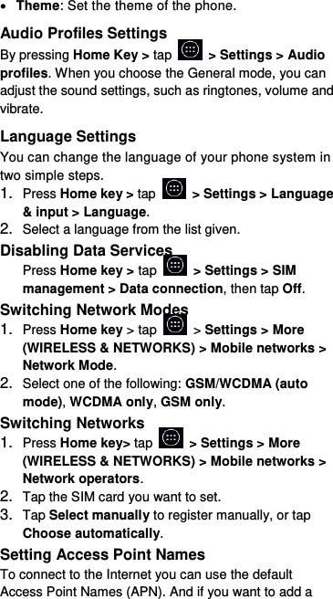  Theme: Set the theme of the phone. Audio Profiles Settings By pressing Home Key &gt; tap    &gt; Settings &gt; Audio profiles. When you choose the General mode, you can adjust the sound settings, such as ringtones, volume and vibrate. Language Settings You can change the language of your phone system in two simple steps. 1. Press Home key &gt; tap    &gt; Settings &gt; Language &amp; input &gt; Language. 2. Select a language from the list given. Disabling Data Services Press Home key &gt; tap    &gt; Settings &gt; SIM management &gt; Data connection, then tap Off. Switching Network Modes 1. Press Home key &gt; tap    &gt; Settings &gt; More (WIRELESS &amp; NETWORKS) &gt; Mobile networks &gt; Network Mode. 2. Select one of the following: GSM/WCDMA (auto mode), WCDMA only, GSM only. Switching Networks 1. Press Home key&gt; tap    &gt; Settings &gt; More (WIRELESS &amp; NETWORKS) &gt; Mobile networks &gt; Network operators.   2. Tap the SIM card you want to set. 3. Tap Select manually to register manually, or tap Choose automatically. Setting Access Point Names To connect to the Internet you can use the default Access Point Names (APN). And if you want to add a 