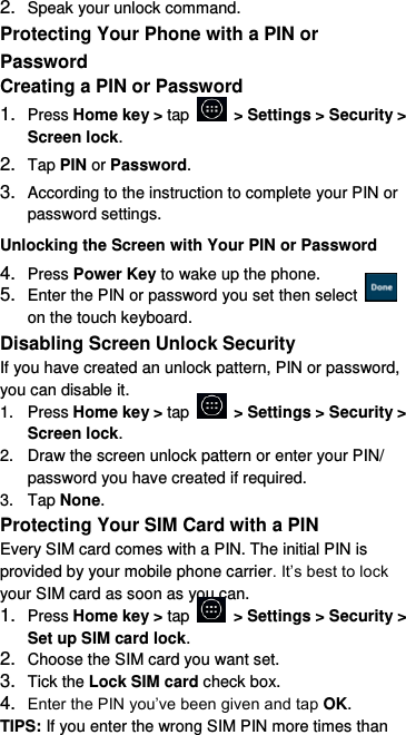 2. Speak your unlock command. Protecting Your Phone with a PIN or Password Creating a PIN or Password 1. Press Home key &gt; tap    &gt; Settings &gt; Security &gt; Screen lock. 2. Tap PIN or Password.   3. According to the instruction to complete your PIN or password settings. Unlocking the Screen with Your PIN or Password 4. Press Power Key to wake up the phone. 5. Enter the PIN or password you set then select   on the touch keyboard. Disabling Screen Unlock Security If you have created an unlock pattern, PIN or password, you can disable it. 1.  Press Home key &gt; tap    &gt; Settings &gt; Security &gt; Screen lock. 2.  Draw the screen unlock pattern or enter your PIN/ password you have created if required. 3.  Tap None. Protecting Your SIM Card with a PIN Every SIM card comes with a PIN. The initial PIN is provided by your mobile phone carrier. It’s best to lock your SIM card as soon as you can. 1. Press Home key &gt; tap    &gt; Settings &gt; Security &gt; Set up SIM card lock. 2. Choose the SIM card you want set. 3. Tick the Lock SIM card check box. 4. Enter the PIN you’ve been given and tap OK. TIPS: If you enter the wrong SIM PIN more times than 