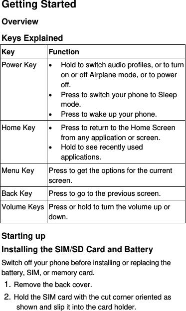  Getting Started Overview Keys Explained   Key Function Power Key   Hold to switch audio profiles, or to turn on or off Airplane mode, or to power off.   Press to switch your phone to Sleep mode.   Press to wake up your phone. Home Key   Press to return to the Home Screen from any application or screen.   Hold to see recently used applications. Menu Key Press to get the options for the current screen. Back Key Press to go to the previous screen. Volume Keys Press or hold to turn the volume up or down.  Starting up Installing the SIM/SD Card and Battery Switch off your phone before installing or replacing the battery, SIM, or memory card.   1. Remove the back cover. 2. Hold the SIM card with the cut corner oriented as shown and slip it into the card holder.    