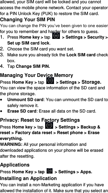  allowed, your SIM card will be locked and you cannot access the mobile phone network. Contact your operator for a PIN Unlock Key (PUK) to restore the SIM card. Changing Your SIM PIN You can change the PIN you’ve been given to one easier for you to remember and harder for others to guess. 1. Press Home key &gt; tap    &gt; Settings &gt; Security &gt; Set up SIM card lock. 2. Choose the SIM card you want set. 3. Make sure you already tick the Lock SIM card check box. 4. Tap Change SIM PIN. Managing Your Device Memory Press Home Key &gt; tap    &gt; Settings &gt; Storage. You can view the space information of the SD card and the phone storage.    Unmount SD card: You can unmount the SD card to safely remove it.  Erase SD card: Erase all data on the SD card. Privacy: Reset to Factory Settings Press Home key &gt; tap    &gt; Settings &gt; Backup &amp; reset &gt; Factory data reset &gt; Reset phone &gt; Erase everything. WARNING: All your personal information and downloaded applications on your phone will be erased after the resetting. Applications Press Home Key &gt; tap    &gt; Settings &gt; Apps. Installing an Application You can install a non-Marketing application if you have allowed the installation of it. Make sure that you select an 