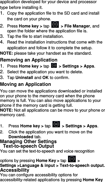 application developed for your device and processor type before installing it. 1. Copy the application file to the SD card and install the card on your phone. 2. Press Home key &gt; tap    &gt; File Manager, and open the folder where the application file is. 3. Tap the file to start installation. 4. Read the installation instructions that come with the application and follow it to complete the setup. NOTE: please take your handset as the standard. Removing an Application 1. Press Home key &gt; tap    &gt; Settings &gt; Apps. 2. Select the application you want to delete. 3. Tap Uninstall and OK to confirm. Moving an Application You can move the applications downloaded or installed on your phone to the memory card when the phone memory is full. You can also move applications to your phone if the memory card is getting full. NOTE: Not all applications can be move to your phone or memory card.  1.  Press Home key &gt; tap    &gt; Settings &gt; Apps. 2.  Click the application you want to move on the Downloaded tab. Managing Other Settings  Text-to-speech Output You can set the text-to-speech and voice recognition    options by pressing Home Key &gt; tap    &gt; Settings &gt;Language &amp; input &gt; Text-to-speech output.   Accessibility You can configure accessibility options for accessibility-related applications by pressing Home Key    