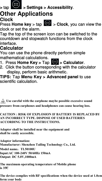  &gt; tap    &gt; Settings &gt; Accessibility. Other Applications Clock Press Home key &gt; tap    &gt; Clock, you can view the clock or set the alarm. Tap the top of the screen icon can be switched to the countdown and stopwatch functions from the clock interface. Calculator You can use the phone directly perform simple mathematical calculations. 1.  Press Home Key &gt; Tap     &gt; Calculator. 2.  Click the button corresponding with the calculator display, perform basic arithmetic. TIPS: Tap Menu Key &gt; Advanced panel to use scientific calculation.    Use careful with the earphone maybe possible excessive sound pressure from earphones and headphones can cause hearing loss.    CAUTION : RISK OF EXPLOSION IF BATTERY IS REPLACED BY AN INCORRECT TYPE. DISPOSE OF USED BATTERIES ACCORDING TO THE INSTRUCTIONS.  Adapter shall be installed near the equipment and shall be easily accessible.  Adapter information:   Manufacturer: Shenzhen Tailing Technology Co., Ltd. Model name：TL50100U Input:AC 100-240V 50/60Hz 150mA Output: DC 5.0V,1000mA  The maximum operating temperature of Mobile phone is 35°C   The device complies with RF specifications when the device used at 1.0cm form your body  