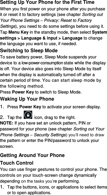  Setting Up Your Phone for the First Time   When you first power on your phone after you purchase it or reset it to factory settings (see chapter Sorting out Your Phone Settings – Privacy: Reset to Factory Settings), you need to do some settings before using it. Tap Menu Key in the standby mode, then select System settings &gt; Language &amp; input &gt; Language to change the language you want to use, if needed. Switching to Sleep Mode To save battery power, Sleep Mode suspends your device to a low-power-consumption state while the display is off. Your device also goes into Sleep Mode by itself when the display is automatically turned off after a certain period of time. You can start sleep mode by the following method.   Press Power Key to switch to Sleep Mode. Waking Up Your Phone 1. Press Power Key to activate your screen display. 2. Tap the    icon, drag to the right. NOTE: If you have set an unlock pattern, PIN or password for your phone (see chapter Sorting out Your Phone Settings – Security Settings) you’ll need to draw the pattern or enter the PIN/password to unlock your screen. Getting Around Your Phone Touch Control You can use finger gestures to control your phone. The controls on your touch-screen change dynamically depending on the tasks you’re performing. 1. Tap the buttons, icons, or applications to select items or to open applications. 