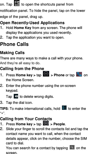 on. Tap    to open the shortcuts panel from notification panel. To hide the panel, tap on the lower edge of the panel, drag up.    Open Recently-Used Applications 1. Hold Home Key from any screen. The phone will display the applications you used recently. 2. Tap the application you want to open. Phone Calls Making Calls There are many ways to make a call with your phone. And they’re all easy to do. Calling from the Phone 1. Press Home key &gt; tap   &gt; Phone or tap    on the Home Screen. 2. Enter the phone number using the on-screen keypad. Tap    to delete wrong digits. 3. Tap the dial icon. TIPS: To make international calls, hold    to enter the “+”. Calling from Your Contacts 1. Press Home key &gt; tap    &gt; People. 2. Slide your finger to scroll the contacts list and tap the contact name you want to call, when the contact details appear, click on the number, choose the SIM card to dial. You can search for a contact by tapping    on the screen. 