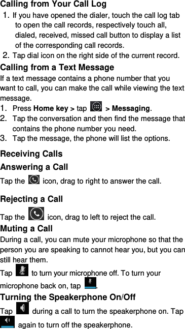  Calling from Your Call Log 1. If you have opened the dialer, touch the call log tab to open the call records, respectively touch all, dialed, received, missed call button to display a list of the corresponding call records.   2. Tap dial icon on the right side of the current record. Calling from a Text Message If a text message contains a phone number that you want to call, you can make the call while viewing the text message. 1. Press Home key &gt; tap    &gt; Messaging. 2. Tap the conversation and then find the message that contains the phone number you need. 3. Tap the message, the phone will list the options. Receiving Calls Answering a Call Tap the    icon, drag to right to answer the call. Rejecting a Call Tap the    icon, drag to left to reject the call. Muting a Call During a call, you can mute your microphone so that the person you are speaking to cannot hear you, but you can still hear them. Tap    to turn your microphone off. To turn your microphone back on, tap  . Turning the Speakerphone On/Off Tap    during a call to turn the speakerphone on. Tap   again to turn off the speakerphone.   